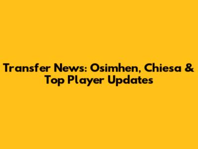 Transfer News: Osimhen, Chiesa & Top Player Updates