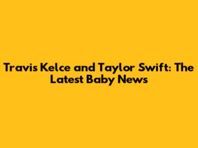 Travis Kelce and Taylor Swift: The Latest Baby News