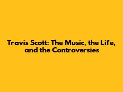 Travis Scott: The Music, the Life, and the Controversies