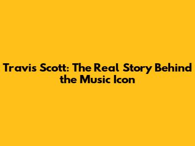 Travis Scott: The Real Story Behind the Music Icon