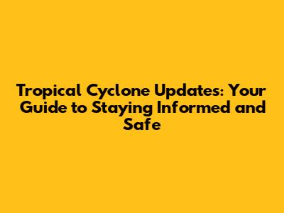Tropical Cyclone Updates: Your Guide to Staying Informed and Safe