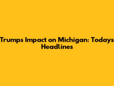 Trump's Impact on Michigan: Today's Headlines