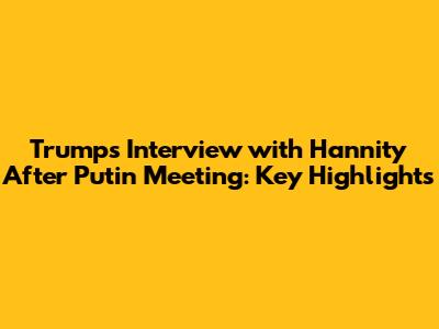 Trump's Interview with Hannity After Putin Meeting: Key Highlights