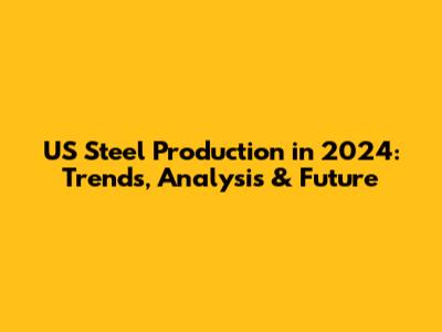 US Steel Production in 2024: Trends, Analysis & Future
