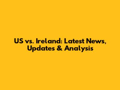 US vs. Ireland: Latest News, Updates & Analysis