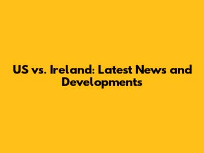 US vs. Ireland: Latest News and Developments