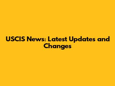 USCIS News: Latest Updates and Changes