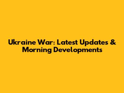 Ukraine War: Latest Updates & Morning Developments