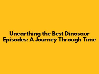 Unearthing the Best Dinosaur Episodes: A Journey Through Time