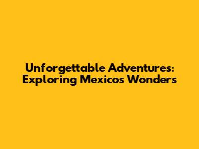 Unforgettable Adventures: Exploring Mexico's Wonders