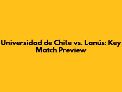 Universidad de Chile vs. Lanús: Key Match Preview