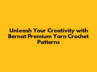 Unleash Your Creativity with Bernat Premium Yarn Crochet Patterns