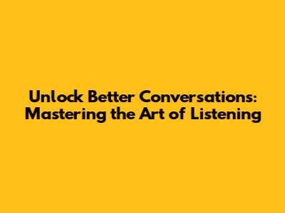 Unlock Better Conversations: Mastering the Art of Listening