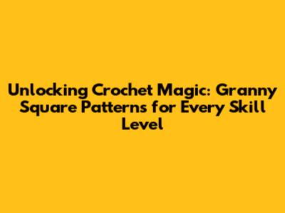Unlocking Crochet Magic: Granny Square Patterns for Every Skill Level