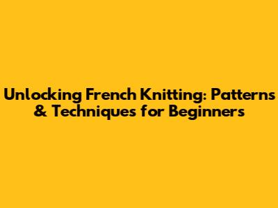 Unlocking French Knitting: Patterns & Techniques for Beginners