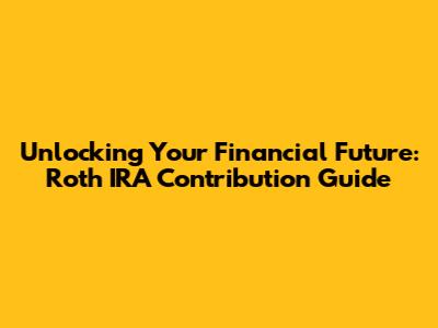 Unlocking Your Financial Future: Roth IRA Contribution Guide