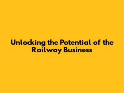 Unlocking the Potential of the Railway Business