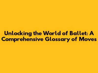 Unlocking the World of Ballet: A Comprehensive Glossary of Moves