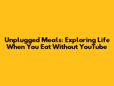 Unplugged Meals: Exploring Life When You Eat Without YouTube