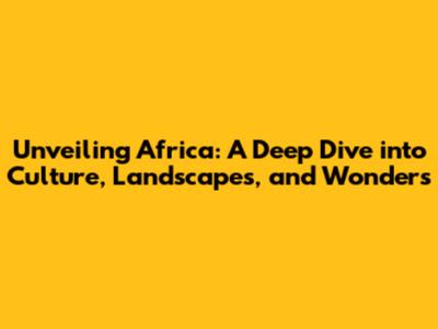 Unveiling Africa: A Deep Dive into Culture, Landscapes, and Wonders