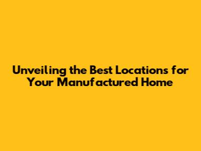 Unveiling the Best Locations for Your Manufactured Home