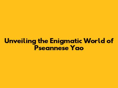 Unveiling the Enigmatic World of Pseannese Yao