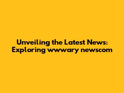 Unveiling the Latest News: Exploring wwwary newscom