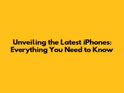 Unveiling the Latest iPhones: Everything You Need to Know