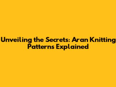 Unveiling the Secrets: Aran Knitting Patterns Explained