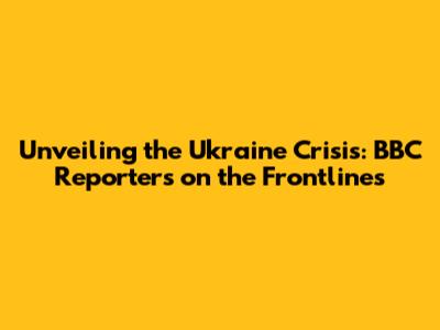 Unveiling the Ukraine Crisis: BBC Reporters on the Frontlines