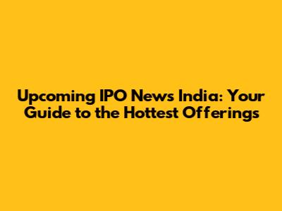 Upcoming IPO News India: Your Guide to the Hottest Offerings