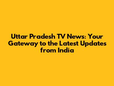Uttar Pradesh TV News: Your Gateway to the Latest Updates from India