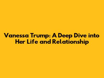 Vanessa Trump: A Deep Dive into Her Life and Relationship