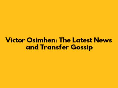 Victor Osimhen: The Latest News and Transfer Gossip