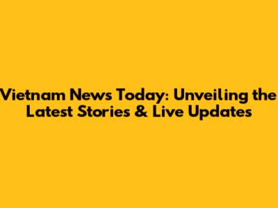Vietnam News Today: Unveiling the Latest Stories & Live Updates
