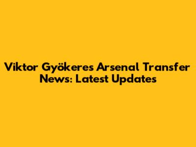 Viktor Gyökeres Arsenal Transfer News: Latest Updates