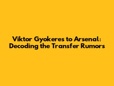 Viktor Gyokeres to Arsenal: Decoding the Transfer Rumors