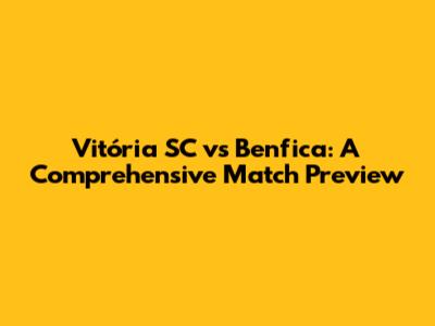 Vitória SC vs Benfica: A Comprehensive Match Preview