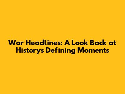 War Headlines: A Look Back at History's Defining Moments
