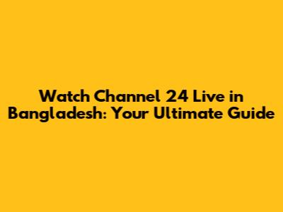 Watch Channel 24 Live in Bangladesh: Your Ultimate Guide