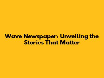 Wave Newspaper: Unveiling the Stories That Matter