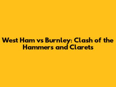 West Ham vs Burnley: Clash of the Hammers and Clarets