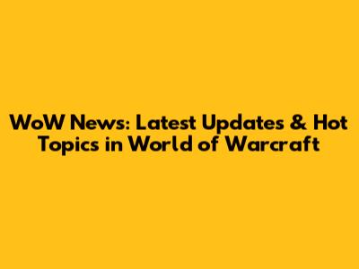 WoW News: Latest Updates & Hot Topics in World of Warcraft