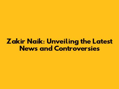 Zakir Naik: Unveiling the Latest News and Controversies