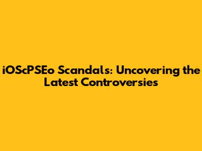 iOScPSEo Scandals: Uncovering the Latest Controversies