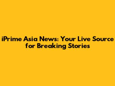 iPrime Asia News: Your Live Source for Breaking Stories