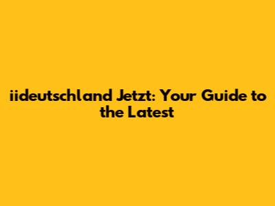iideutschland Jetzt: Your Guide to the Latest