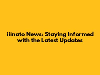 iiinato News: Staying Informed with the Latest Updates