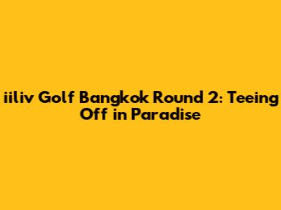 iiliv Golf Bangkok Round 2: Teeing Off in Paradise