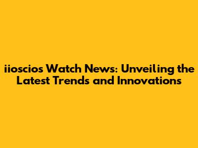 iioscios Watch News: Unveiling the Latest Trends and Innovations